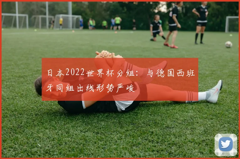 日本2022世界杯分组:与德国西班牙同组出线形势严峻