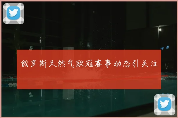 俄罗斯天然气欧冠赛事动态引关注