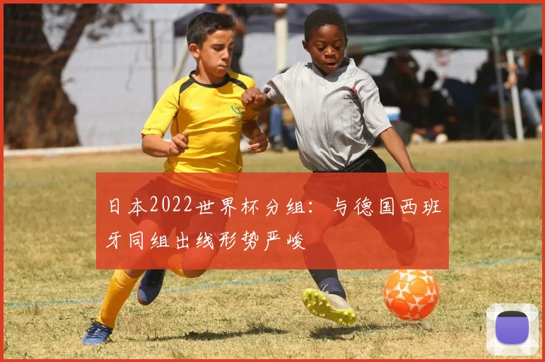 日本2022世界杯分组：与德国西班牙同组出线形势严峻