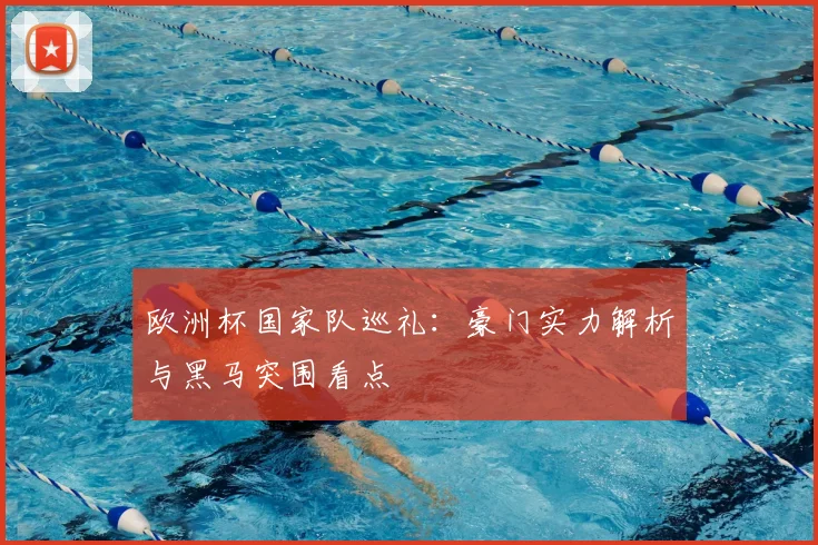 欧洲杯国家队巡礼:豪门实力解析与黑马突围看点