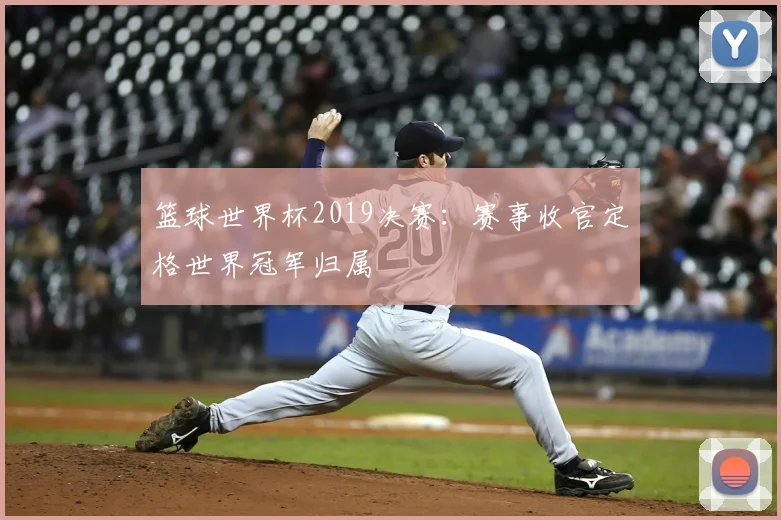 篮球世界杯2019决赛:赛事收官定格世界冠军归属