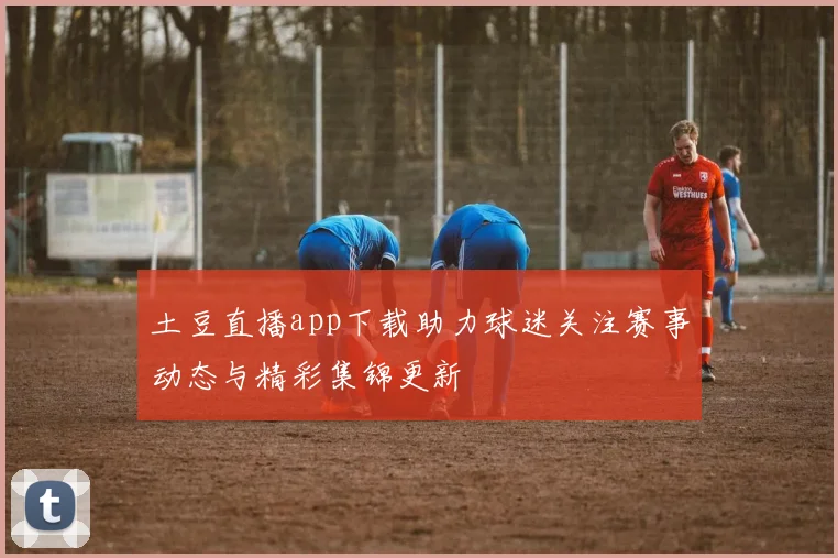 土豆直播app下载助力球迷关注赛事动态与精彩集锦更新
