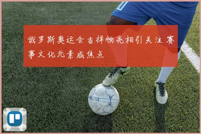 俄罗斯奥运会吉祥物亮相引关注 赛事文化元素成焦点