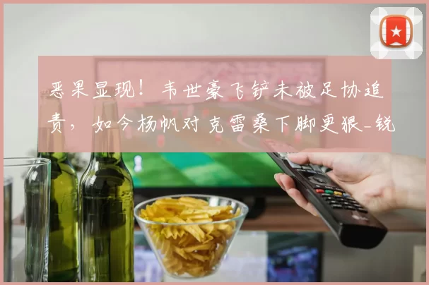 恶果显现！韦世豪飞铲未被足协追责，如今杨帆对克雷桑下脚更狠_锐评
