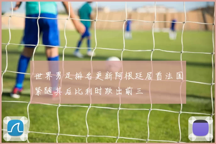 世界男足排名更新阿根廷居首法国紧随其后比利时跌出前三