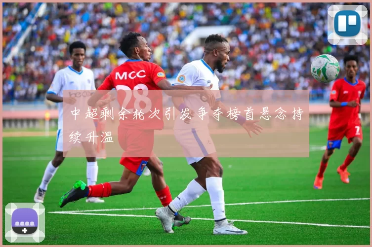 中超剩余轮次引发争夺榜首悬念持续升温