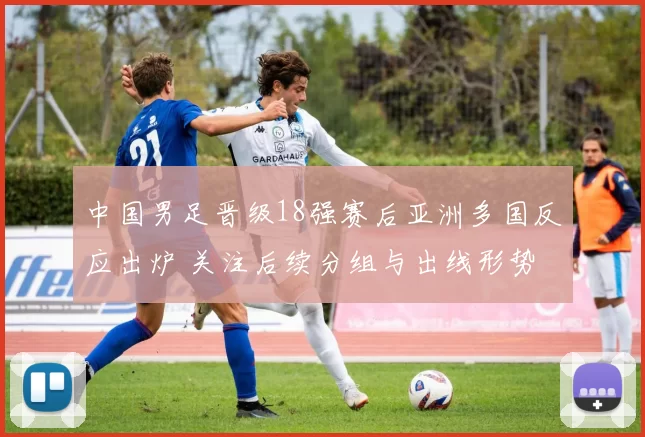 中国男足晋级18强赛后亚洲多国反应出炉 关注后续分组与出线形势