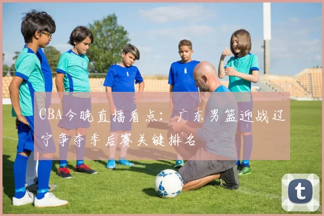 CBA今晚直播看点：广东男篮迎战辽宁争夺季后赛关键排名