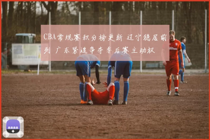 CBA常规赛积分榜更新 辽宁稳居前列 广东紧追争夺季后赛主动权