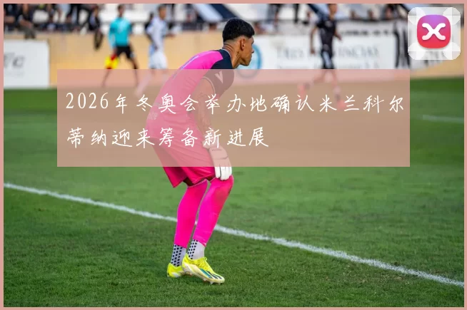 2026年冬奥会举办地确认米兰科尔蒂纳迎来筹备新进展