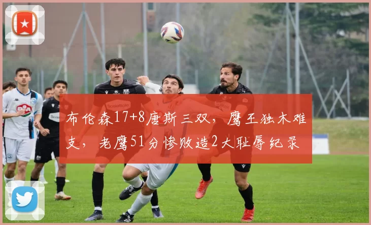 布伦森17+8唐斯三双，鹰王独木难支，老鹰51分惨败造2大耻辱纪录