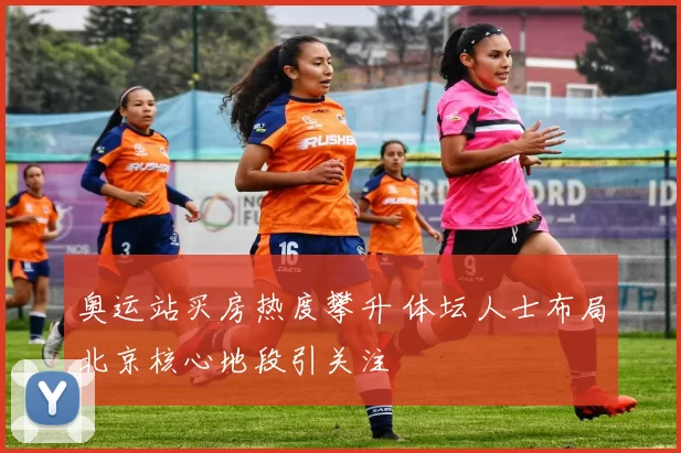 奥运站买房热度攀升 体坛人士布局北京核心地段引关注