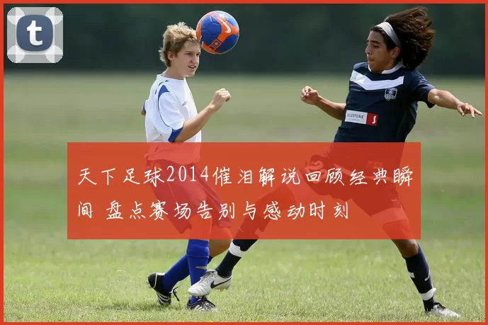 天下足球2014催泪解说回顾经典瞬间 盘点赛场告别与感动时刻