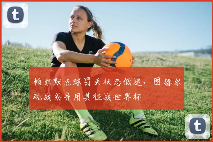 帕尔默点球罚丢状态低迷，图赫尔观战或弃用其征战世界杯