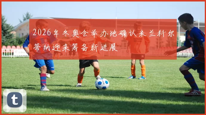 2026年冬奥会举办地确认米兰科尔蒂纳迎来筹备新进展