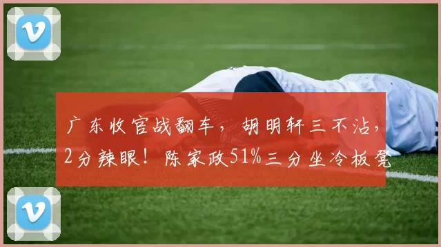 广东收官战翻车，胡明轩三不沾，2分辣眼！陈家政51%三分坐冷板凳