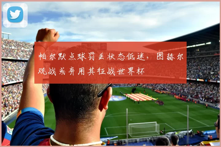 帕尔默点球罚丢状态低迷，图赫尔观战或弃用其征战世界杯