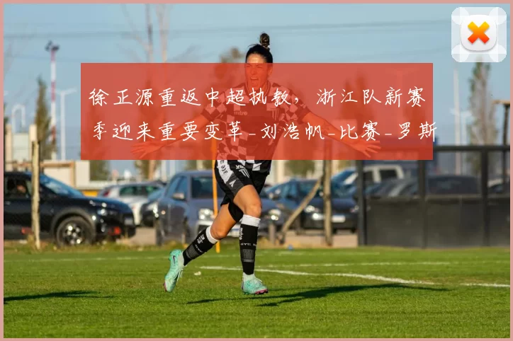 徐正源重返中超执教，浙江队新赛季迎来重要变革_刘浩帆_比赛_罗斯