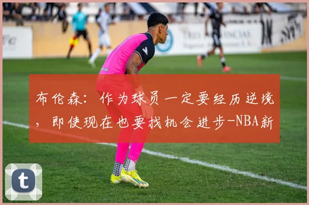 布伦森：作为球员一定要经历逆境，即使现在也要找机会进步-NBA新闻