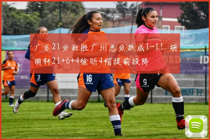 广东21分狂胜广州总分扳成1-1！胡明轩21+6+4徐昕4帽提前投降