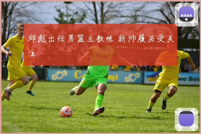 邱彪出任男篮主教练 新帅履历受关注