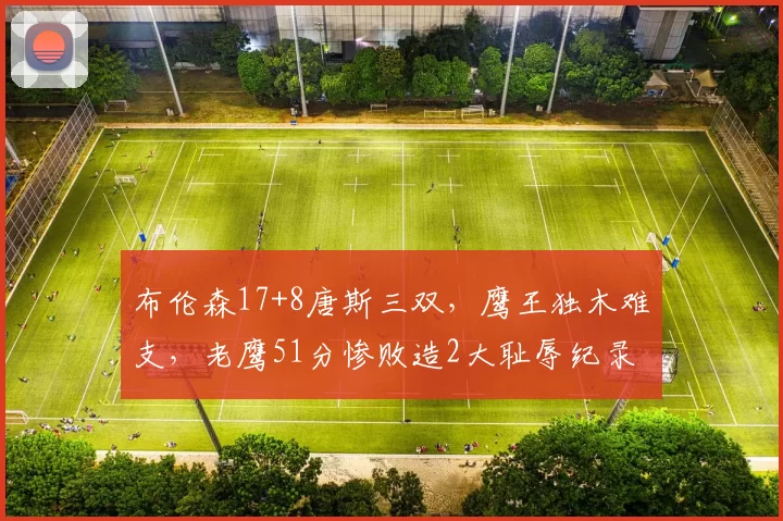 布伦森17+8唐斯三双，鹰王独木难支，老鹰51分惨败造2大耻辱纪录