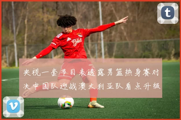 央视一套节目表透露男篮热身赛对决中国队迎战澳大利亚队看点升级