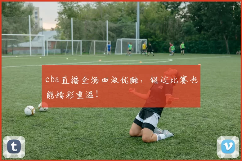 cba直播全场回放优酷，错过比赛也能精彩重温！