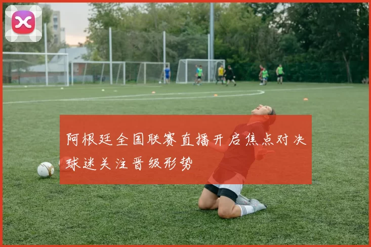 阿根廷全国联赛直播开启焦点对决球迷关注晋级形势