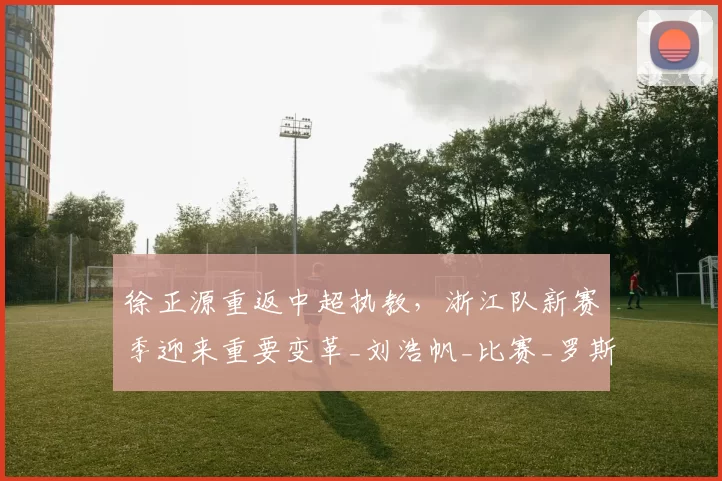 徐正源重返中超执教，浙江队新赛季迎来重要变革_刘浩帆_比赛_罗斯