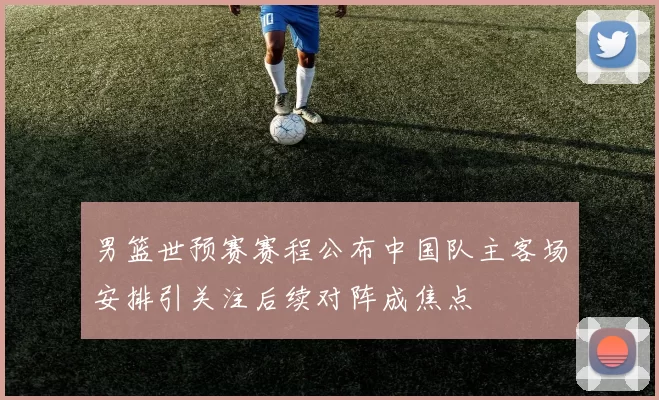 男篮世预赛赛程公布中国队主客场安排引关注后续对阵成焦点