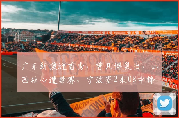 广东新援迎首秀，曾凡博复出，山西核心遭禁赛，宁波签2米08中锋