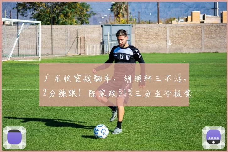 广东收官战翻车，胡明轩三不沾，2分辣眼！陈家政51%三分坐冷板凳
