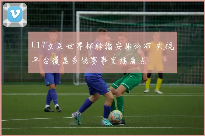 U17女足世界杯转播安排公布 央视平台覆盖多场赛事直播看点