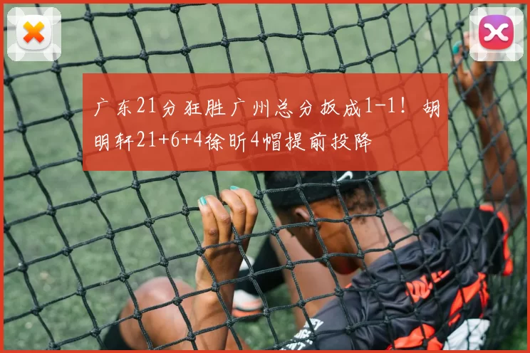 广东21分狂胜广州总分扳成1-1！胡明轩21+6+4徐昕4帽提前投降