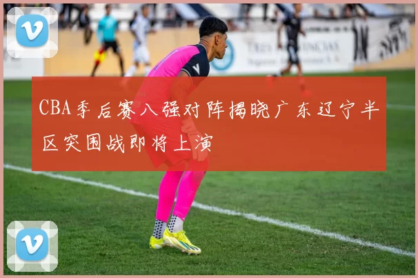 CBA季后赛八强对阵揭晓广东辽宁半区突围战即将上演