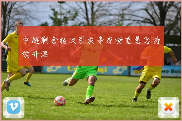 中超剩余轮次引发争夺榜首悬念持续升温