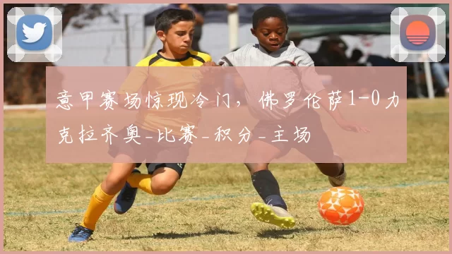 意甲赛场惊现冷门，佛罗伦萨1-0力克拉齐奥_比赛_积分_主场