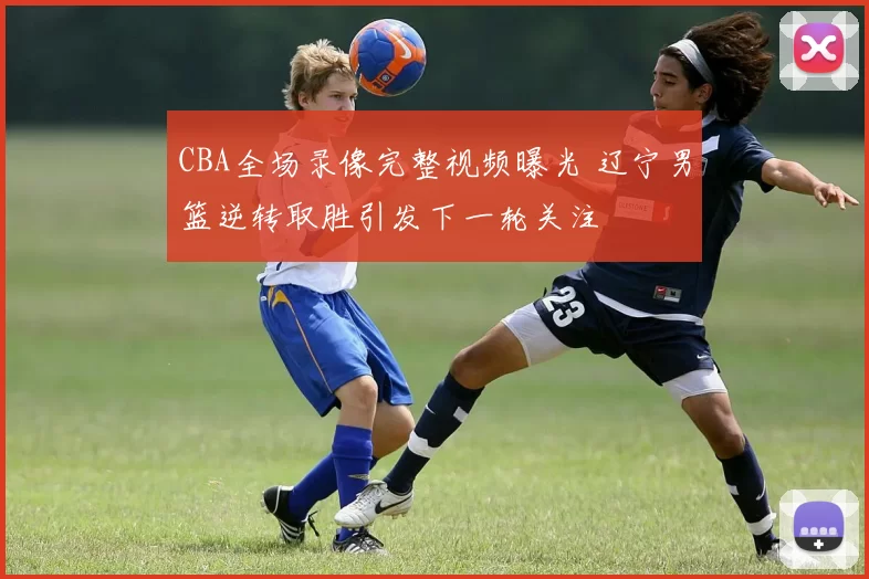 CBA全场录像完整视频曝光 辽宁男篮逆转取胜引发下一轮关注