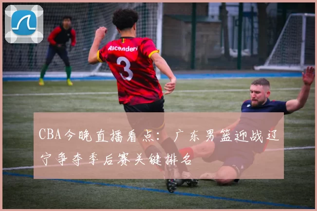 CBA今晚直播看点：广东男篮迎战辽宁争夺季后赛关键排名