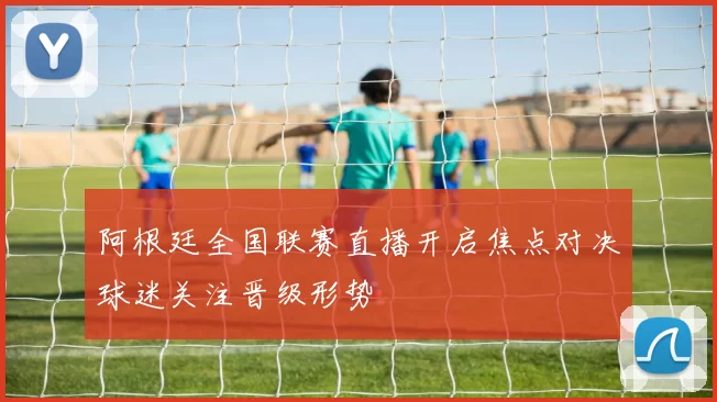 阿根廷全国联赛直播开启焦点对决球迷关注晋级形势