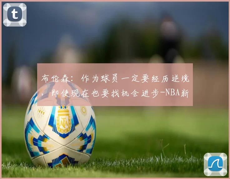 布伦森：作为球员一定要经历逆境，即使现在也要找机会进步-NBA新闻